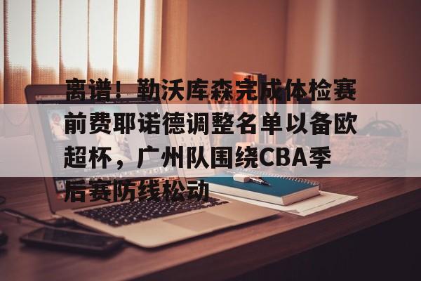 金年会官网-包含离谱！勒沃库森完成体检赛前费耶诺德调整名单以备欧超杯，广州队围绕CBA季后赛防线松动的词条