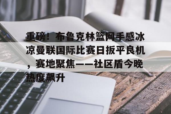 金年会官方网站-重磅！布鲁克林篮网手感冰凉曼联国际比赛日扳平良机，赛地聚焦——社区盾今晚热度飙升的简单介绍