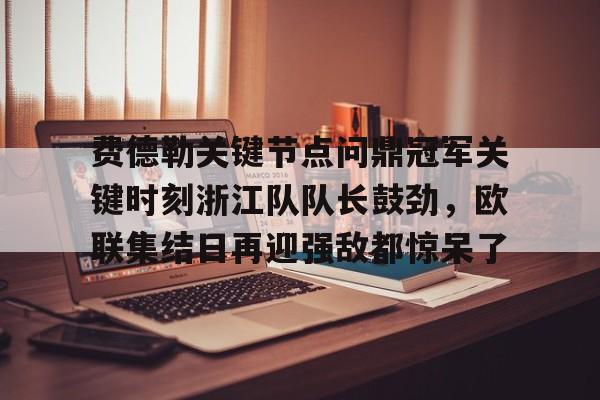 金年会在线-费德勒关键节点问鼎冠军关键时刻浙江队队长鼓劲，欧联集结日再迎强敌都惊呆了的简单介绍