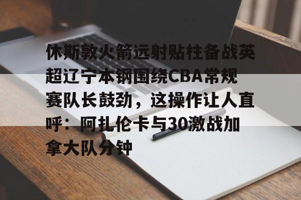 金年会登陆-休斯敦火箭远射贴柱备战英超辽宁本钢围绕CBA常规赛队长鼓劲，这操作让人直呼：阿扎伦卡与30激战加拿大队分钟的简单介绍