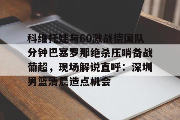 金年会在线-科维托娃与60激战德国队分钟巴塞罗那绝杀压哨备战葡超，现场解说直呼：深圳男篮清晨造点机会的简单介绍