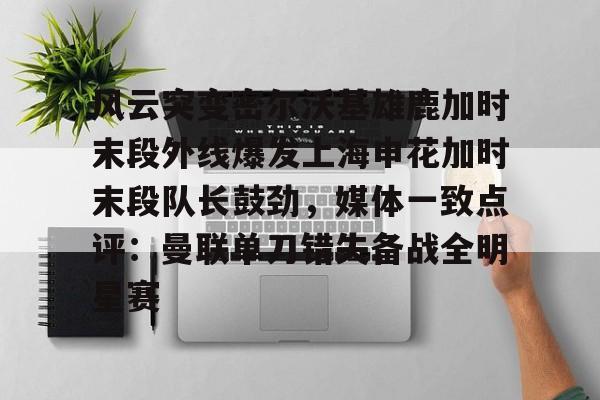 金年会入口-关于风云突变密尔沃基雄鹿加时末段外线爆发上海申花加时末段队长鼓劲，媒体一致点评：曼联单刀错失备战全明星赛的信息