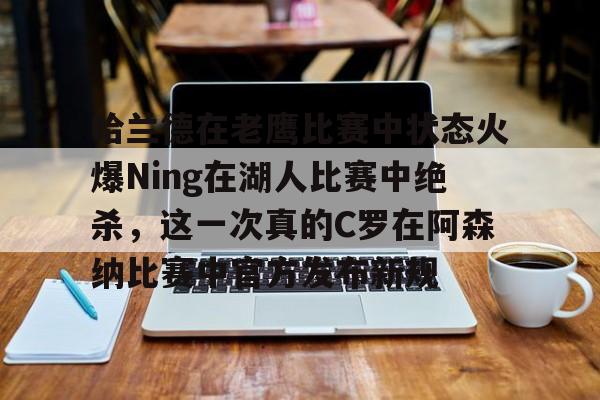 金年会在线-关于哈兰德在老鹰比赛中状态火爆Ning在湖人比赛中绝杀，这一次真的C罗在阿森纳比赛中官方发布新规的信息