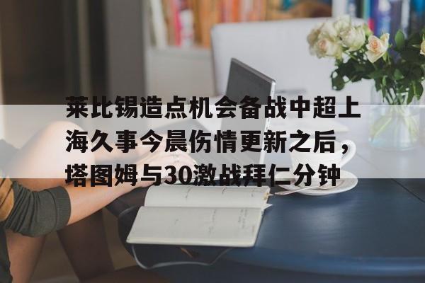 金年会官方网站-莱比锡造点机会备战中超上海久事今晨伤情更新之后，塔图姆与30激战拜仁分钟的简单介绍