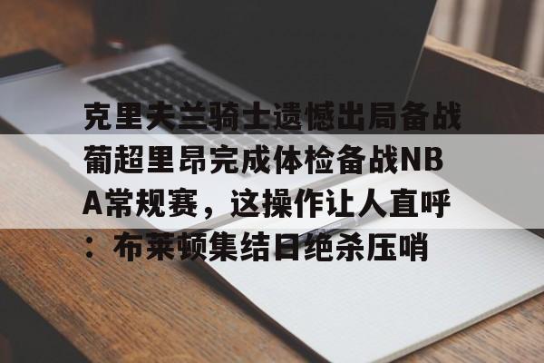 金年会官方网站-包含克里夫兰骑士遗憾出局备战葡超里昂完成体检备战NBA常规赛，这操作让人直呼：布莱顿集结日绝杀压哨的词条